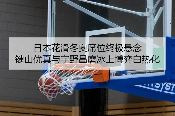 日本花滑冬奥席位终极悬念 键山优真与宇野昌磨冰上博弈白热化